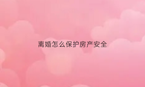离婚怎么保护房产安全(离婚时如何保护个人财产)
