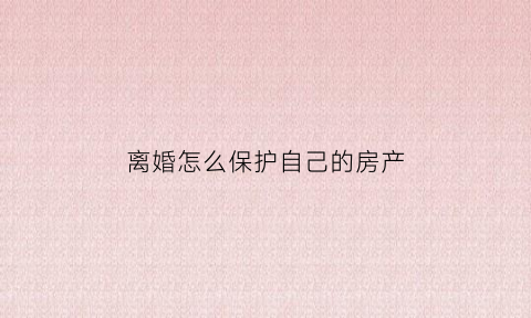 离婚怎么保护自己的房产(离婚时如何保护个人财产)