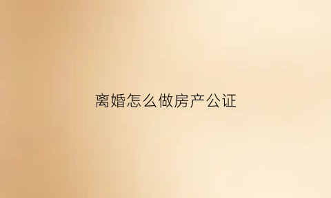 离婚怎么做房产公证(离婚房产如何公证)