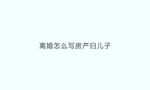 离婚怎么写房产归儿子(离婚怎么写房产归儿子所有)