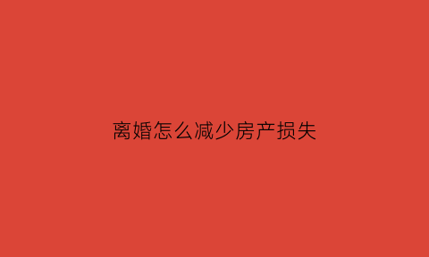 离婚怎么减少房产损失(离婚如何处理房产)