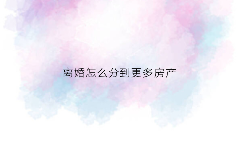 离婚怎么分到更多房产(离婚怎么分配房产)