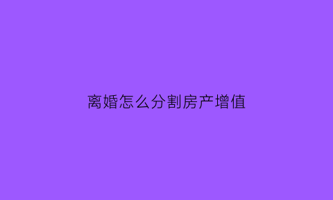 离婚怎么分割房产增值(离婚房屋增值怎么算)