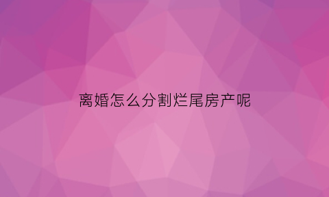 离婚怎么分割烂尾房产呢(离婚怎么分割烂尾房产呢视频)