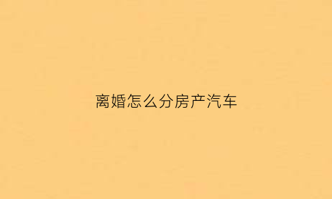 离婚怎么分房产汽车(离婚时财产如何分割车)