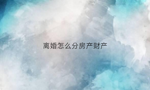离婚怎么分房产财产(离婚怎么分房产财产呢)