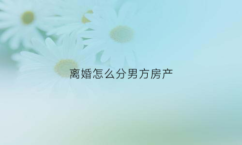离婚怎么分男方房产(离婚怎么分男方房产和女方)