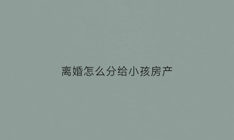 离婚怎么分给小孩房产(离婚怎么把房子给小孩)