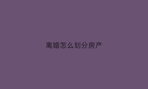 离婚怎么划分房产(离婚是房产如何分割)