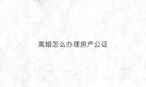 离婚怎么办理房产公证(离婚房产公证所需材料)