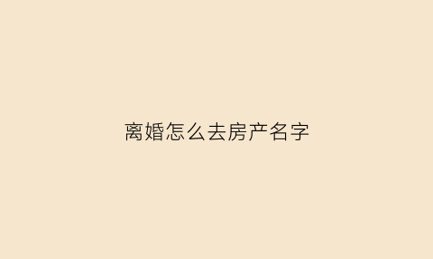 离婚怎么去房产名字(离婚房产去名办理流程)