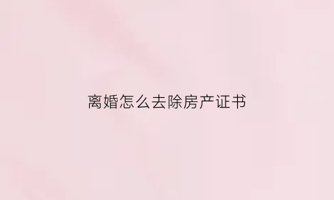 离婚怎么去除房产证书(离婚以后怎么把房产证的名字取消)