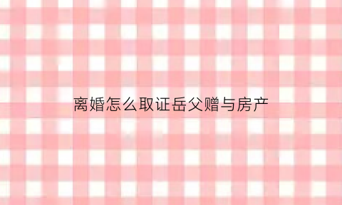 离婚怎么取证岳父赠与房产(离婚前父母赠与一方的房产需要在离婚协议书中约定吗)