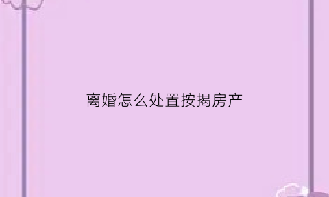 离婚怎么处置按揭房产(离婚按揭房产怎么分割)