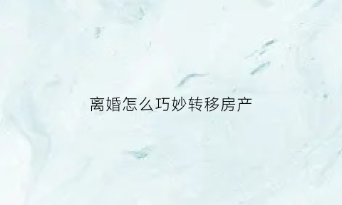 离婚怎么巧妙转移房产(离婚如何转移房产)