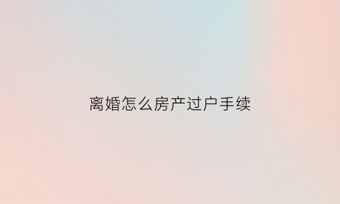离婚怎么房产过户手续(离婚房产过户手续办理流程及注意事项)