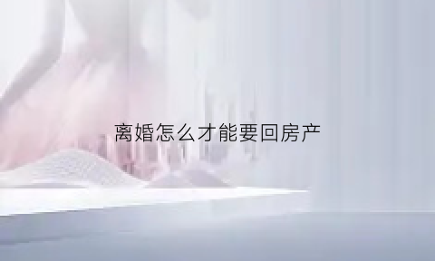 离婚怎么才能要回房产(离婚怎么拿到房子的所有权)