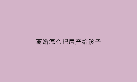 离婚怎么把房产给孩子(离婚后如何把房子给孩子)
