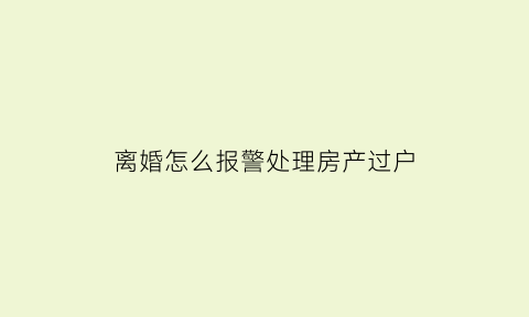 离婚怎么报警处理房产过户(离婚怎么处理房子)