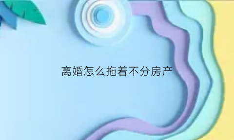 离婚怎么拖着不分房产(离婚怎么不分割财产)