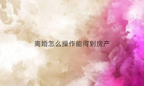 离婚怎么操作能得到房产(离婚争取房产技巧)