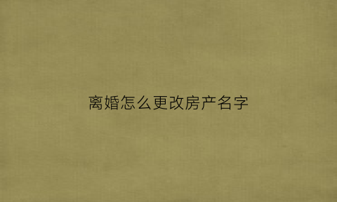 离婚怎么更改房产名字(离婚房子改名字需要什么手续办理)