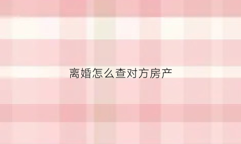 离婚怎么查对方房产(离婚查对方房产信息需要什么资料呢)