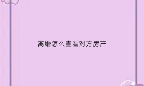 离婚怎么查看对方房产(离婚怎么查看对方房产证)