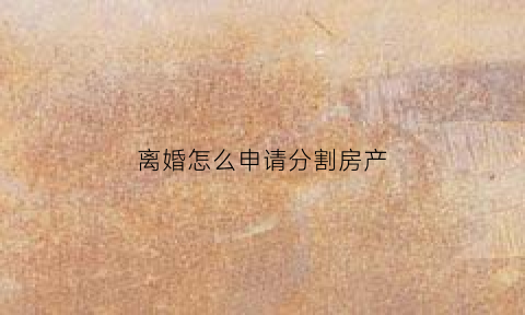 离婚怎么申请分割房产(离婚怎么申请分割房产手续)