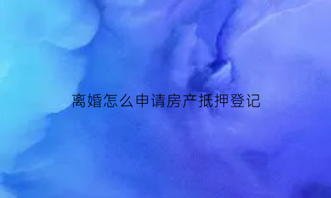 离婚怎么申请房产抵押登记(离婚房产抵押怎么办)