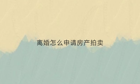 离婚怎么申请房产拍卖(离婚房屋申请司法拍卖)