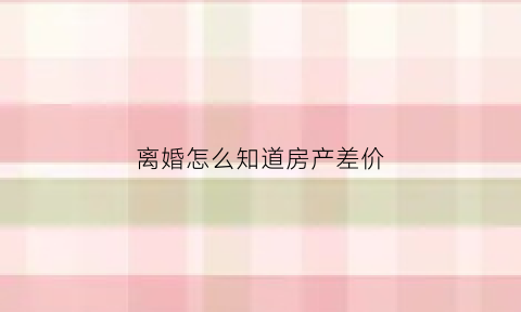 离婚怎么知道房产差价(离婚怎么知道房产差价多少)