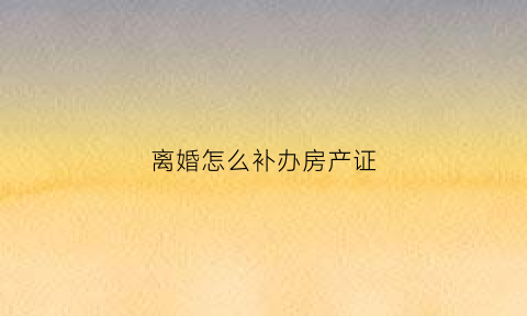 离婚怎么补办房产证(离婚补办房产证需要什么手续和证件)