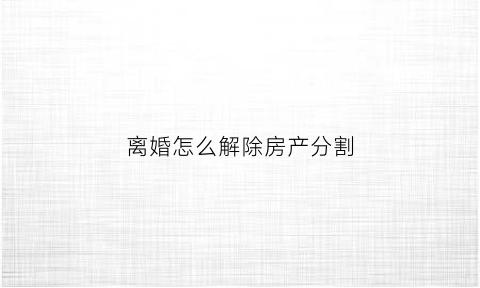 离婚怎么解除房产分割(离婚房产分割手续流程)