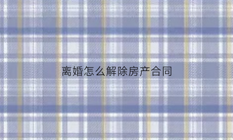 离婚怎么解除房产合同(离婚后房产合同怎么除名)