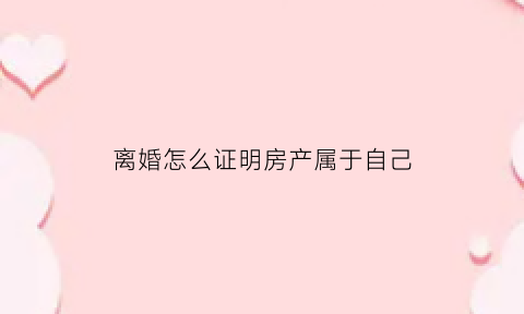 离婚怎么证明房产属于自己(离婚房产证明怎么写)