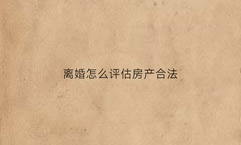 离婚怎么评估房产合法(离婚怎么评估房产合法呢)