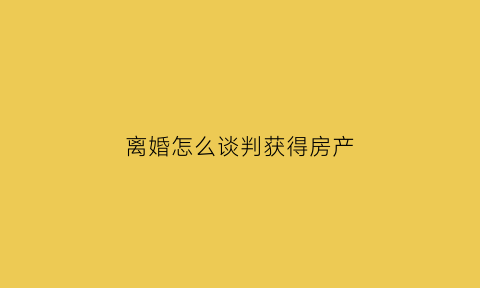 离婚怎么谈判获得房产(离婚争取房产技巧)