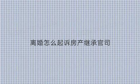 离婚怎么起诉房产继承官司(起诉离婚房产分割怎么写)
