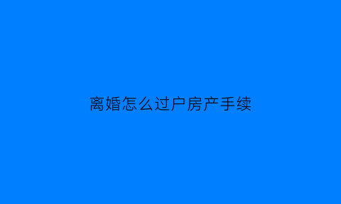 离婚怎么过户房产手续(离婚房产怎么办理过户)