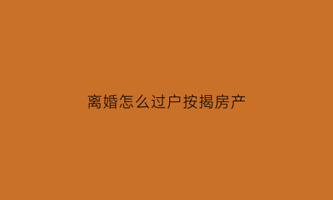 离婚怎么过户按揭房产(离婚过户按揭房产流程)