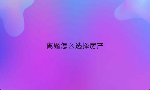 离婚怎么选择房产(离婚争取房产技巧)