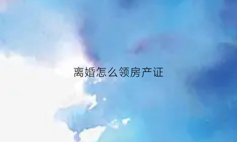 离婚怎么领房产证(离婚怎么领房产证明)