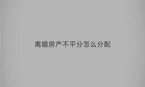 离婚房产不平分怎么分配(离婚房产不平分怎么分配的)