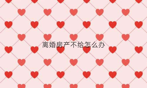 离婚房产不给怎么办(离婚房子不想给对方怎么办)