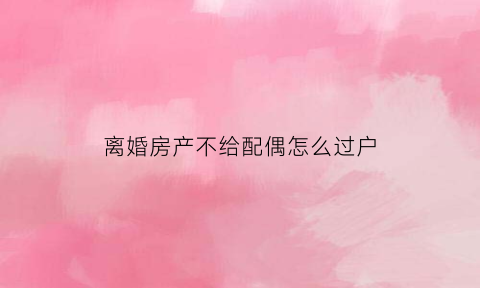 离婚房产不给配偶怎么过户(离婚后对方不给房产证不配合过户问题)