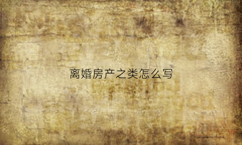 离婚房产之类怎么写(离婚房产之类怎么写协议)