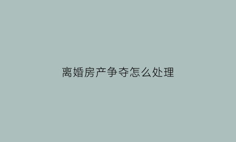 离婚房产争夺怎么处理(离婚的时候房产怎么分割)