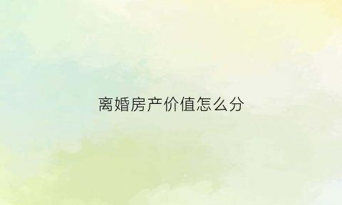 离婚房产价值怎么分(离婚房产按什么价怎么分配)