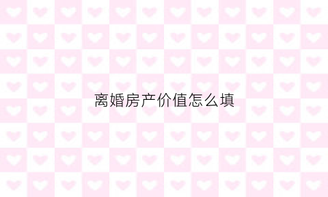 离婚房产价值怎么填(离婚房产价格如何估值)